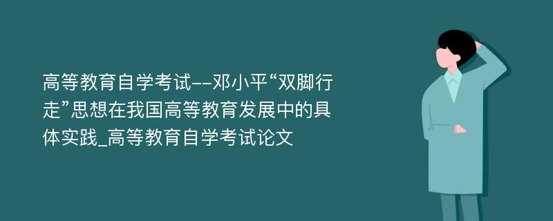 高等教育自学考试--邓小平“双脚行走”思想在我国高等教育发展中的具体实践_高等教育自学考试论文