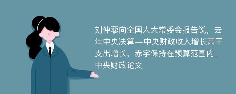 刘仲藜向全国人大常委会报告说，去年中央决算--中央财政收入增长高于支出增长，赤字保持在预算范围内_中央财政论文