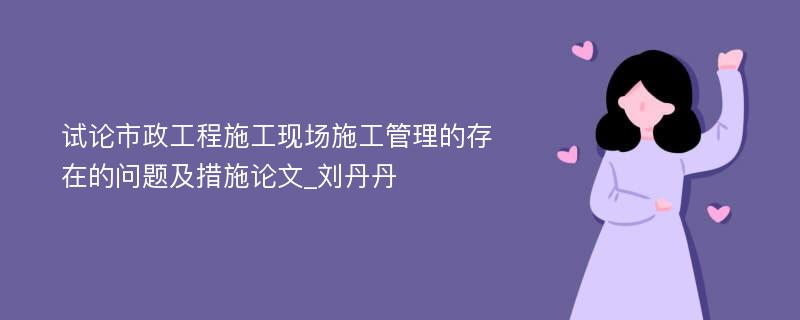 试论市政工程施工现场施工管理的存在的问题及措施论文_刘丹丹