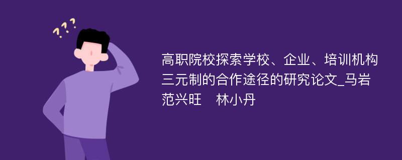 高职院校探索学校、企业、培训机构三元制的合作途径的研究论文_马岩　范兴旺　林小丹