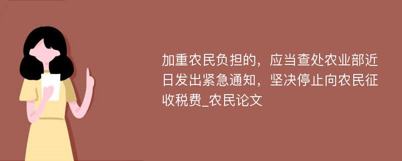 加重农民负担的，应当查处农业部近日发出紧急通知，坚决停止向农民征收税费_农民论文