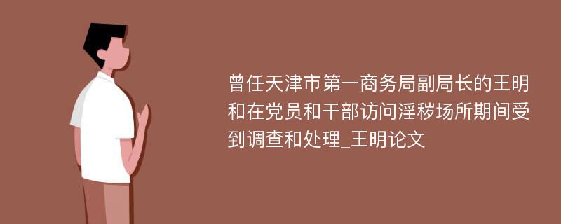 曾任天津市第一商务局副局长的王明和在党员和干部访问淫秽场所期间受到调查和处理_王明论文