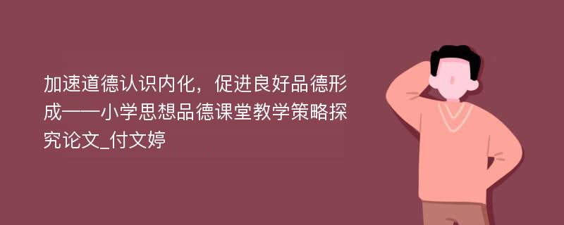 加速道德认识内化，促进良好品德形成——小学思想品德课堂教学策略探究论文_付文婷