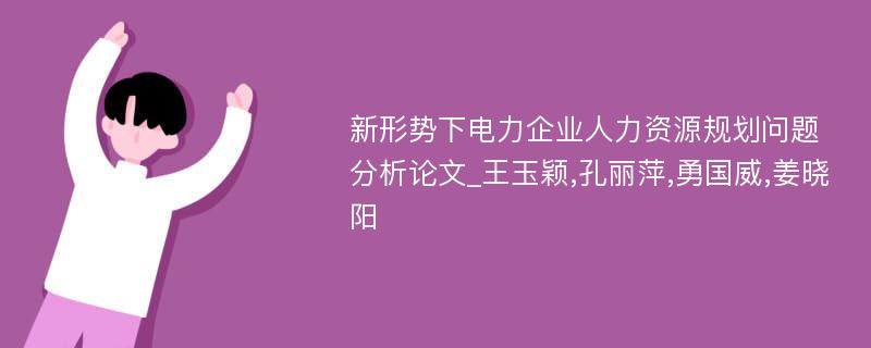 新形势下电力企业人力资源规划问题分析论文_王玉颖,孔丽萍,勇国威,姜晓阳