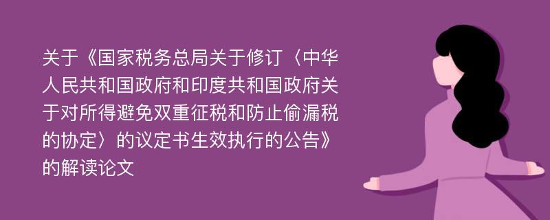 关于《国家税务总局关于修订〈中华人民共和国政府和印度共和国政府关于对所得避免双重征税和防止偷漏税的协定〉的议定书生效执行的公告》的解读论文