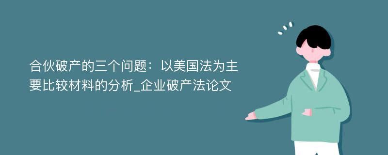 合伙破产的三个问题：以美国法为主要比较材料的分析_企业破产法论文