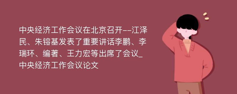 中央经济工作会议在北京召开--江泽民、朱镕基发表了重要讲话李鹏、李瑞环、编著、王力宏等出席了会议_中央经济工作会议论文