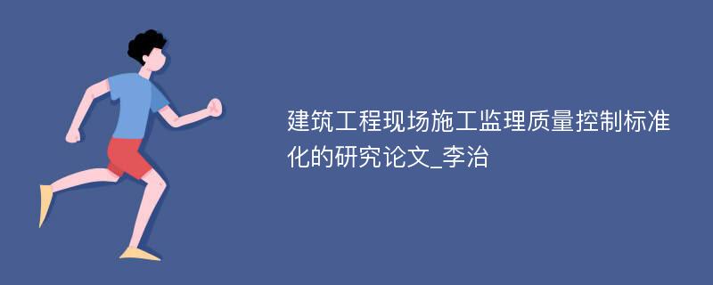 建筑工程现场施工监理质量控制标准化的研究论文_李治