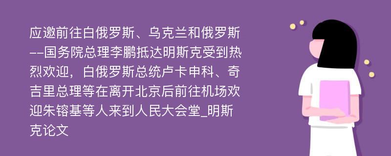 应邀前往白俄罗斯、乌克兰和俄罗斯--国务院总理李鹏抵达明斯克受到热烈欢迎，白俄罗斯总统卢卡申科、奇吉里总理等在离开北京后前往机场欢迎朱镕基等人来到人民大会堂_明斯克论文