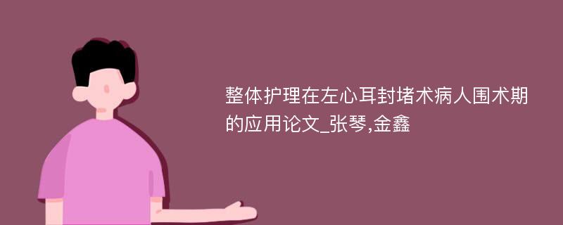 整体护理在左心耳封堵术病人围术期的应用论文_张琴,金鑫