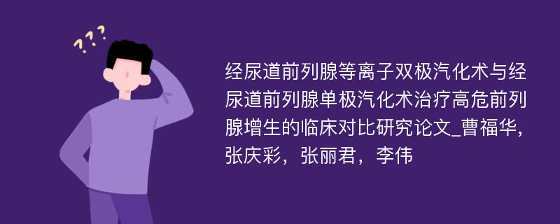 经尿道前列腺等离子双极汽化术与经尿道前列腺单极汽化术治疗高危前列腺增生的临床对比研究论文_曹福华,张庆彩，张丽君，李伟