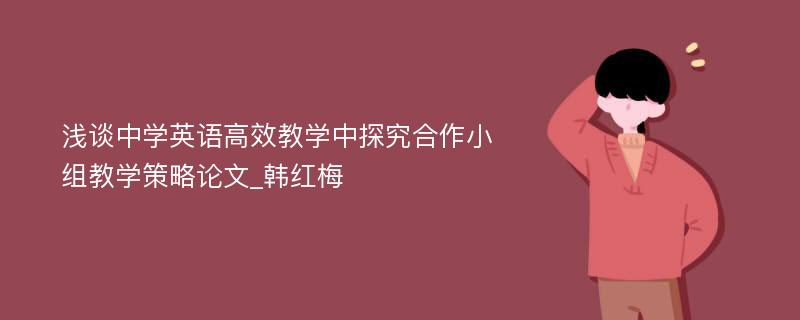 浅谈中学英语高效教学中探究合作小组教学策略论文_韩红梅