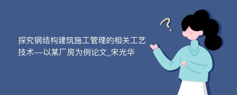 探究钢结构建筑施工管理的相关工艺技术--以某厂房为例论文_宋光华