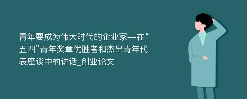 青年要成为伟大时代的企业家--在“五四”青年奖章优胜者和杰出青年代表座谈中的讲话_创业论文