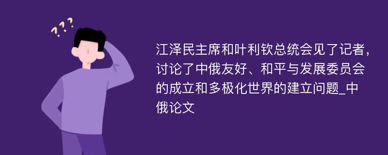 江泽民主席和叶利钦总统会见了记者，讨论了中俄友好、和平与发展委员会的成立和多极化世界的建立问题_中俄论文