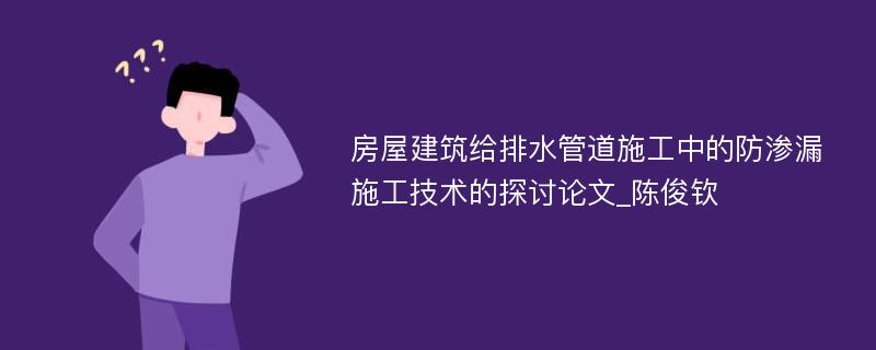 房屋建筑给排水管道施工中的防渗漏施工技术的探讨论文_陈俊钦