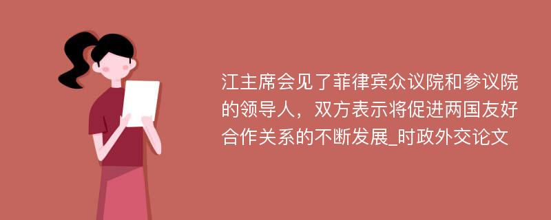 江主席会见了菲律宾众议院和参议院的领导人，双方表示将促进两国友好合作关系的不断发展_时政外交论文