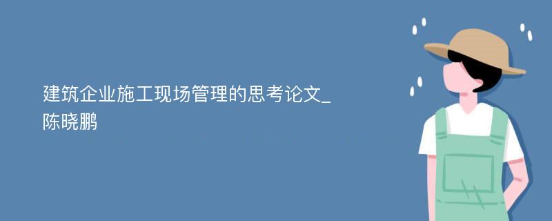 建筑企业施工现场管理的思考论文_陈晓鹏