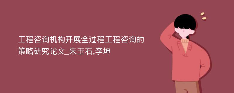 工程咨询机构开展全过程工程咨询的策略研究论文_朱玉石,李坤