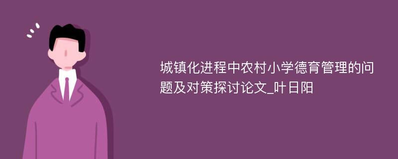 城镇化进程中农村小学德育管理的问题及对策探讨论文_叶日阳