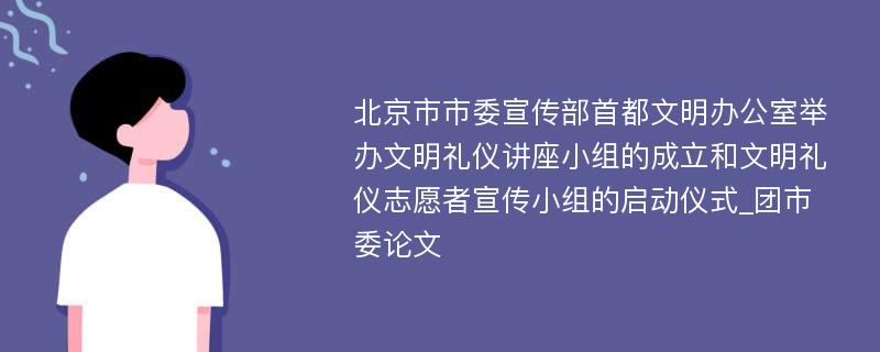 北京市市委宣传部首都文明办公室举办文明礼仪讲座小组的成立和文明礼仪志愿者宣传小组的启动仪式_团市委论文