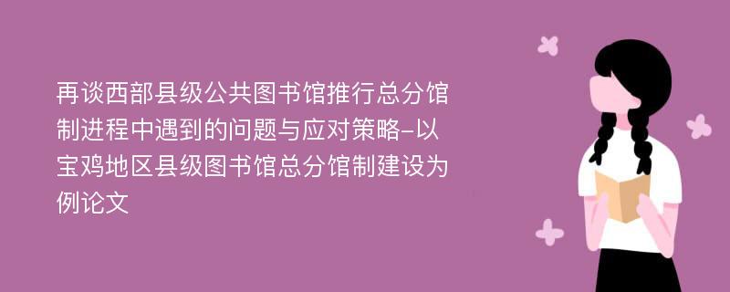 再谈西部县级公共图书馆推行总分馆制进程中遇到的问题与应对策略-以宝鸡地区县级图书馆总分馆制建设为例论文