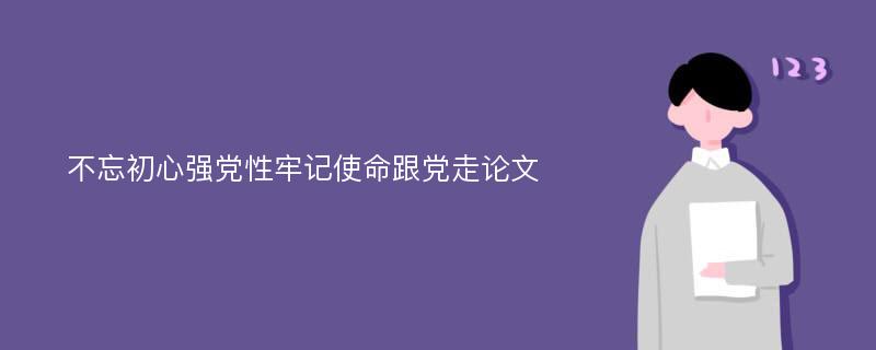 不忘初心强党性牢记使命跟党走论文