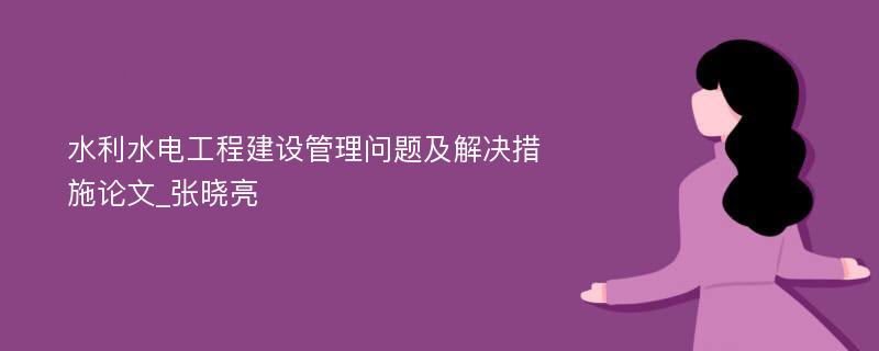 水利水电工程建设管理问题及解决措施论文_张晓亮