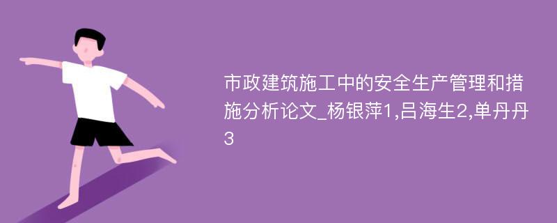 市政建筑施工中的安全生产管理和措施分析论文_杨银萍1,吕海生2,单丹丹3