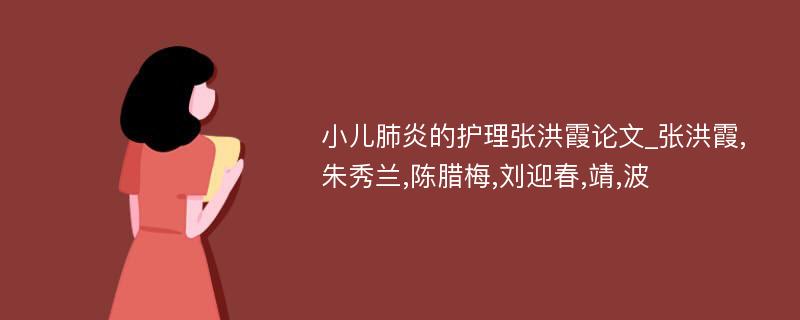 小儿肺炎的护理张洪霞论文_张洪霞,朱秀兰,陈腊梅,刘迎春,靖,波