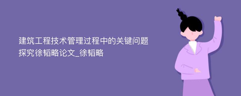 建筑工程技术管理过程中的关键问题探究徐韬略论文_徐韬略