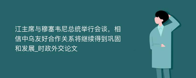 江主席与穆塞韦尼总统举行会谈，相信中乌友好合作关系将继续得到巩固和发展_时政外交论文