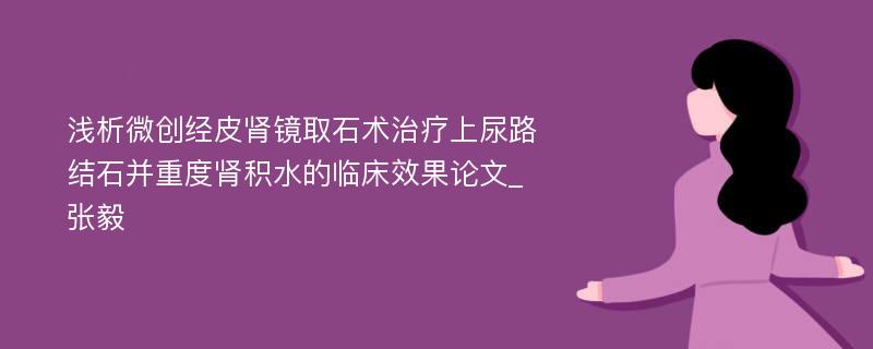 浅析微创经皮肾镜取石术治疗上尿路结石并重度肾积水的临床效果论文_张毅