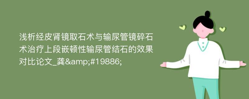 浅析经皮肾镜取石术与输尿管镜碎石术治疗上段嵌顿性输尿管结石的效果对比论文_龚&#19886;