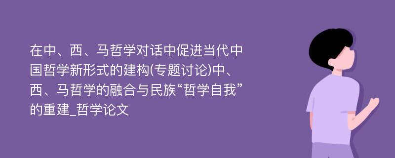 在中、西、马哲学对话中促进当代中国哲学新形式的建构(专题讨论)中、西、马哲学的融合与民族“哲学自我”的重建_哲学论文