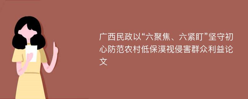 广西民政以“六聚焦、六紧盯”坚守初心防范农村低保漠视侵害群众利益论文