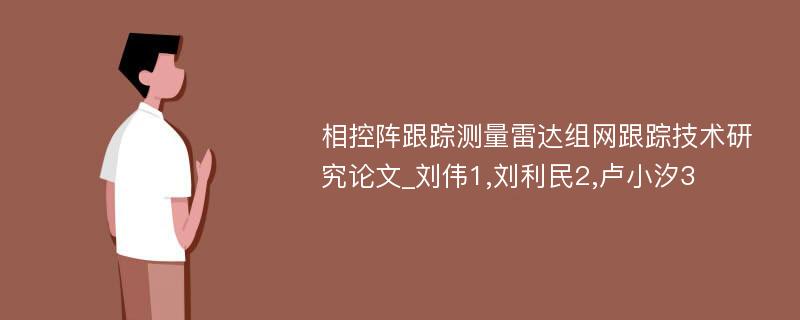 相控阵跟踪测量雷达组网跟踪技术研究论文_刘伟1,刘利民2,卢小汐3