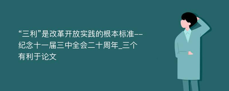 “三利”是改革开放实践的根本标准--纪念十一届三中全会二十周年_三个有利于论文