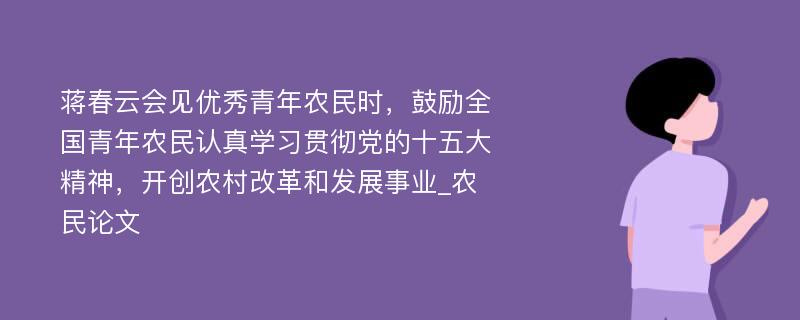 蒋春云会见优秀青年农民时，鼓励全国青年农民认真学习贯彻党的十五大精神，开创农村改革和发展事业_农民论文