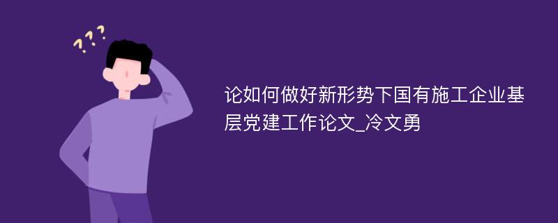 论如何做好新形势下国有施工企业基层党建工作论文_冷文勇