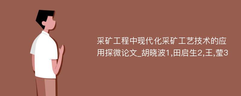 采矿工程中现代化采矿工艺技术的应用探微论文_胡晓波1,田启生2,王,莹3