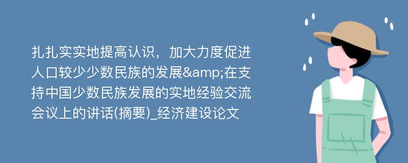 扎扎实实地提高认识，加大力度促进人口较少少数民族的发展&在支持中国少数民族发展的实地经验交流会议上的讲话(摘要)_经济建设论文