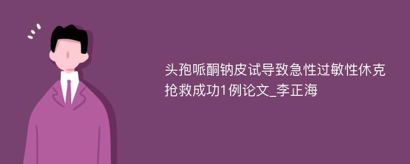 头孢哌酮钠皮试导致急性过敏性休克抢救成功1例论文_李正海