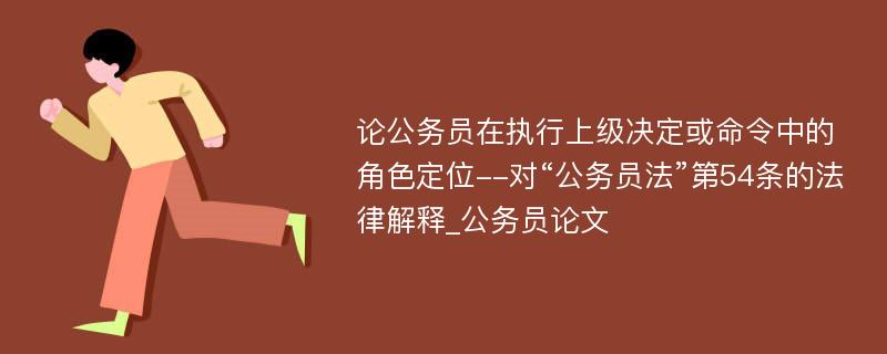 论公务员在执行上级决定或命令中的角色定位--对“公务员法”第54条的法律解释_公务员论文