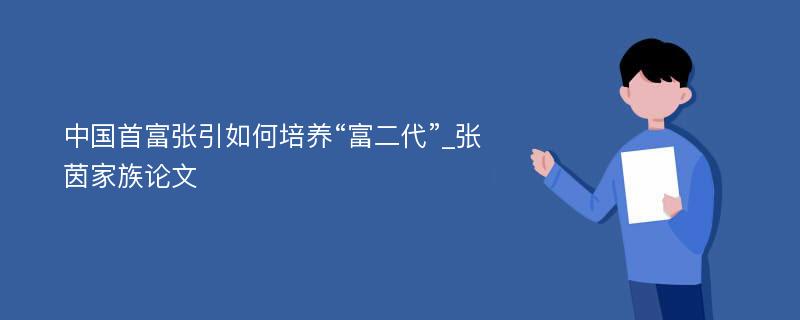 中国首富张引如何培养“富二代”_张茵家族论文