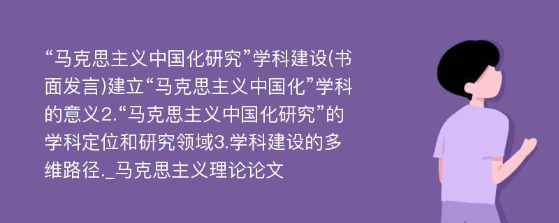 “马克思主义中国化研究”学科建设(书面发言)建立“马克思主义中国化”学科的意义2.“马克思主义中国化研究”的学科定位和研究领域3.学科建设的多维路径._马克思主义理论论文