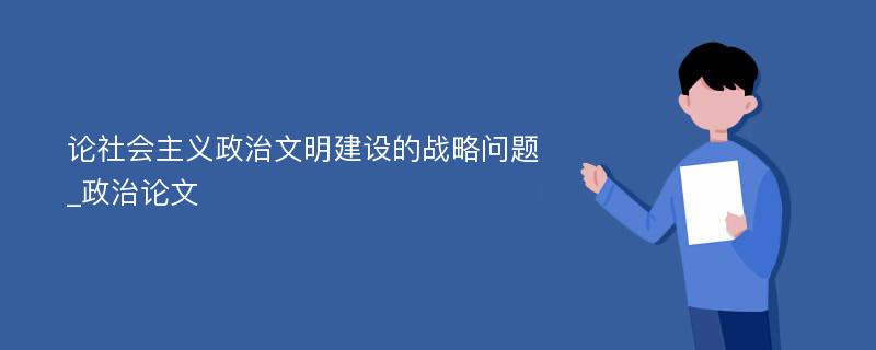 论社会主义政治文明建设的战略问题_政治论文