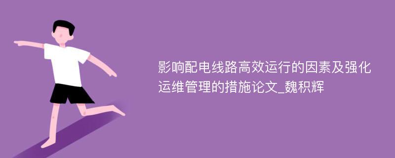 影响配电线路高效运行的因素及强化运维管理的措施论文_魏积辉