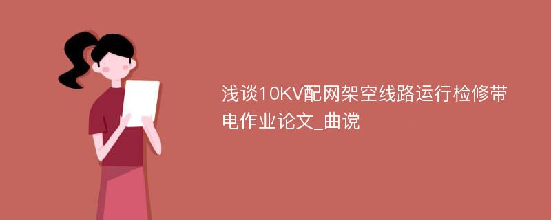 浅谈10KV配网架空线路运行检修带电作业论文_曲谠