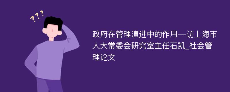 政府在管理演进中的作用--访上海市人大常委会研究室主任石凯_社会管理论文